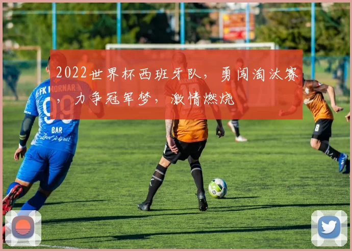 2022世界杯西班牙队，勇闯淘汰赛，力争冠军梦，激情燃烧