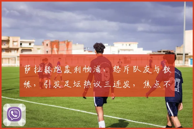 萨拉赫炮轰利物浦，怒斥队友与教练，引发足坛热议三连发，焦点不容错过