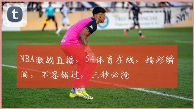 NBA激战直播，54体育在线，精彩瞬间，不容错过，三秒必抢