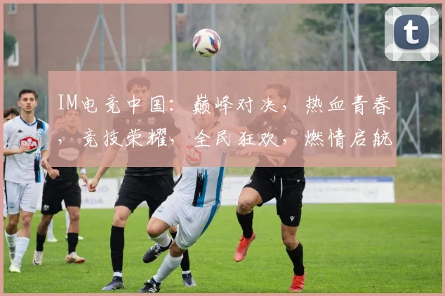 IM电竞中国：巅峰对决，热血青春，竞技荣耀，全民狂欢，燃情启航