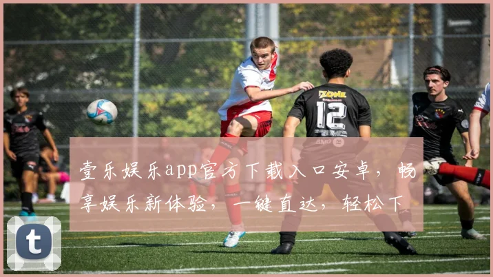壹乐娱乐app官方下载入口安卓，畅享娱乐新体验，一键直达，轻松下载，三步即可