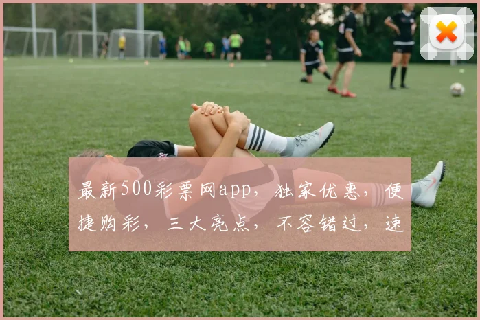 最新500彩票网app，独家优惠，便捷购彩，三大亮点，不容错过，速来体验
